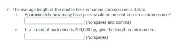 7. The average length of the double helix in human chromosome is 3.8cm.
i. Approximately how many base pairs would be present in such a chromosome?
| (No spaces and comma)
ii.
If a strand of nucleotide is 200,000 bp, give the length in micrometers
| (No spaces)
