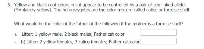 5. Yellow and black coat colors in cat appear to be controlled by a pair of sex-linked alleles
(Y=black/y-yellow). The heterozygotes are the color mixture called calico or tortoise-shell.
What would be the color of the father of the following if the mother is a tortoise-shell?
i Litter: 1 yellow male, 2 black males; Father cat color
i. b) Litter: 2 yellow females, 3 calico females; Father cat color|
