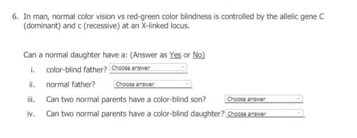 6. In man, normal color vision vs red-green color blindness is controlled by the allelic gene C
(dominant) and c (recessive) at an X-linked locus.
Can a normal daughter have a: (Answer as Yes or No)
i. color-blind father? Choose answer
ii. normal father?
Choose answer
iii.
Can two normal parents have a color-blind son?
Choose answer
iv. Can two normal parents have a color-blind daughter? Choose answer
