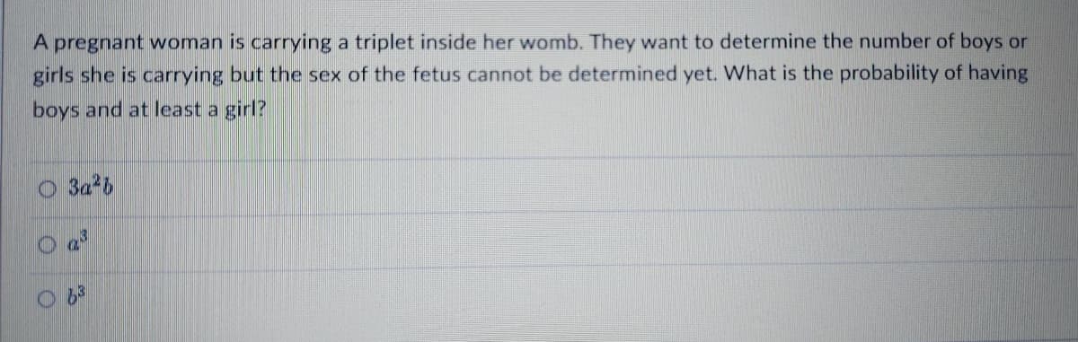A pregnant woman is carrying a triplet inside her womb. They want to determine the number of boys or
girls she is carrying but the sex of the fetus cannot be determined yet. What is the probability of having
boys and at least a girl?
O 3a 6
