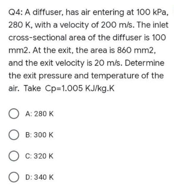 Q4: A diffuser, has air entering at 100 kPa,
280 K, with a velocity of 200 m/s. The inlet
cross-sectional area of the diffuser is 100
mm2. At the exit, the area is 860 mm2,
and the exit velocity is 20 m/s. Determine
the exit pressure and temperature of the
air. Take Cp=1.005 KJ/kg.K
OA: 280 K
OB: 300 K
OC: 320 K
OD: 340 K