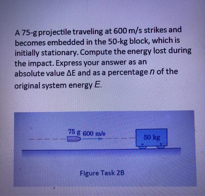 A 75-g projectile traveling at 600 m/s strikes and
becomes embedded in the 50-kg block, which is
initially stationary. Compute the energy lost during
the impact. Express your answer as an
absolute value AE and as a percentage n of the
original system energy E.
75 g 600 m/s
50 kg
Figure Task 2B

