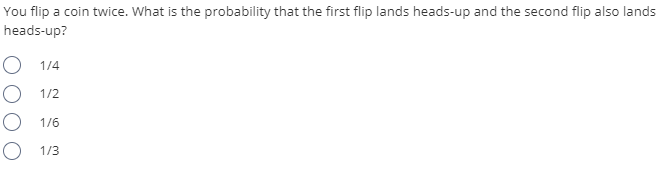 You flip a coin twice. What is the probability that the first flip lands heads-up and the second flip also lands
heads-up?
1/4
O 1/2
O 1/6
O 1/3
