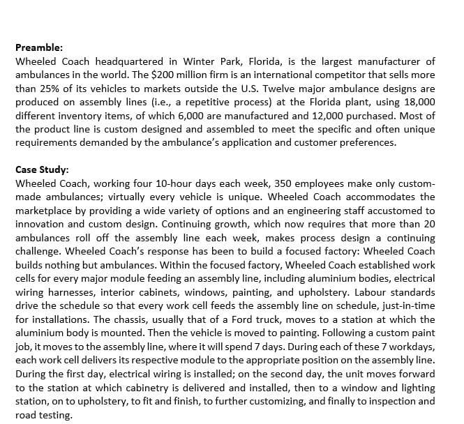 Preamble:
Wheeled Coach headquartered in Winter Park, Florida, is the largest manufacturer of
ambulances in the world. The $200 million firm is an international competitor that sells more
than 25% of its vehicles to markets outside the U.S. Twelve major ambulance designs are
produced on assembly lines (i.e., a repetitive process) at the Florida plant, using 18,000
different inventory items, of which 6,000 are manufactured and 12,000 purchased. Most of
the product line is custom designed and assembled to meet the specific and often unique
requirements demanded by the ambulance's application and customer preferences.
Case Study:
Wheeled Coach, working four 10-hour days each week, 350 employees make only custom-
made ambulances; virtually every vehicle is unique. Wheeled Coach accommodates the
marketplace by providing a wide variety of options and an engineering staff accustomed to
innovation and custom design. Continuing growth, which now requires that more than 20
ambulances roll off the assembly line each week, makes process design a continuing
challenge. Wheeled Coach's response has been to build a focused factory: Wheeled Coach
builds nothing but ambulances. Within the focused factory, Wheeled Coach established work
cells for every major module feeding an assembly line, including aluminium bodies, electrical
wiring harnesses, interior cabinets, windows, painting, and upholstery. Labour standards
drive the schedule so that every work cell feeds the assembly line on schedule, just-in-time
for installations. The chassis, usually that of a Ford truck, moves to a station at which the
aluminium body is mounted. Then the vehicle is moved to painting. Following a custom paint
job, it moves to the assembly line, where it will spend 7 days. During each of these 7 workdays,
each work cell delivers its respective module to the appropriate position on the assembly line.
During the first day, electrical wiring is installed; on the second day, the unit moves forward
to the station at which cabinetry is delivered and installed, then to a window and lighting
station, on to upholstery, to fit and finish, to further customizing, and finally to inspection and
road testing.
