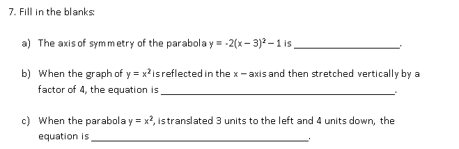 7. Fill in the blanks:
a) The axis of symmetry of the parabola y = -
2(х- 3)2 — 1 is .
b) When the graph of y = x?isreflected in the x - axis and then stretched vertically by a
factor of 4, the equation is
c) When the parabola y = x?, istranslated 3 units to the left and 4 units down, the
equation is
