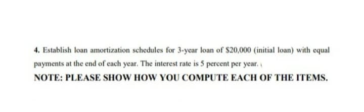 4. Establish loan amortization schedules for 3-ycar loan of $20,000 (initial loan) with cqual
payments at the end of cach year. The interest rate is 5 percent per year.
NOTE: PLEASE SHOW HOW YOU COMPUTE EACH OF THE ITEMS.
