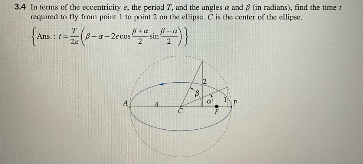 3.4 In terms of the eccentricity e, the period T, and the angles a and B (in radians), find the time t
required to fly from point 1 to point 2 on the ellipse. C is the center of the ellipse.
T
B-a-2e cos
2л
B+a
B-a
sin
2
Ans. : t=
A
a
P
