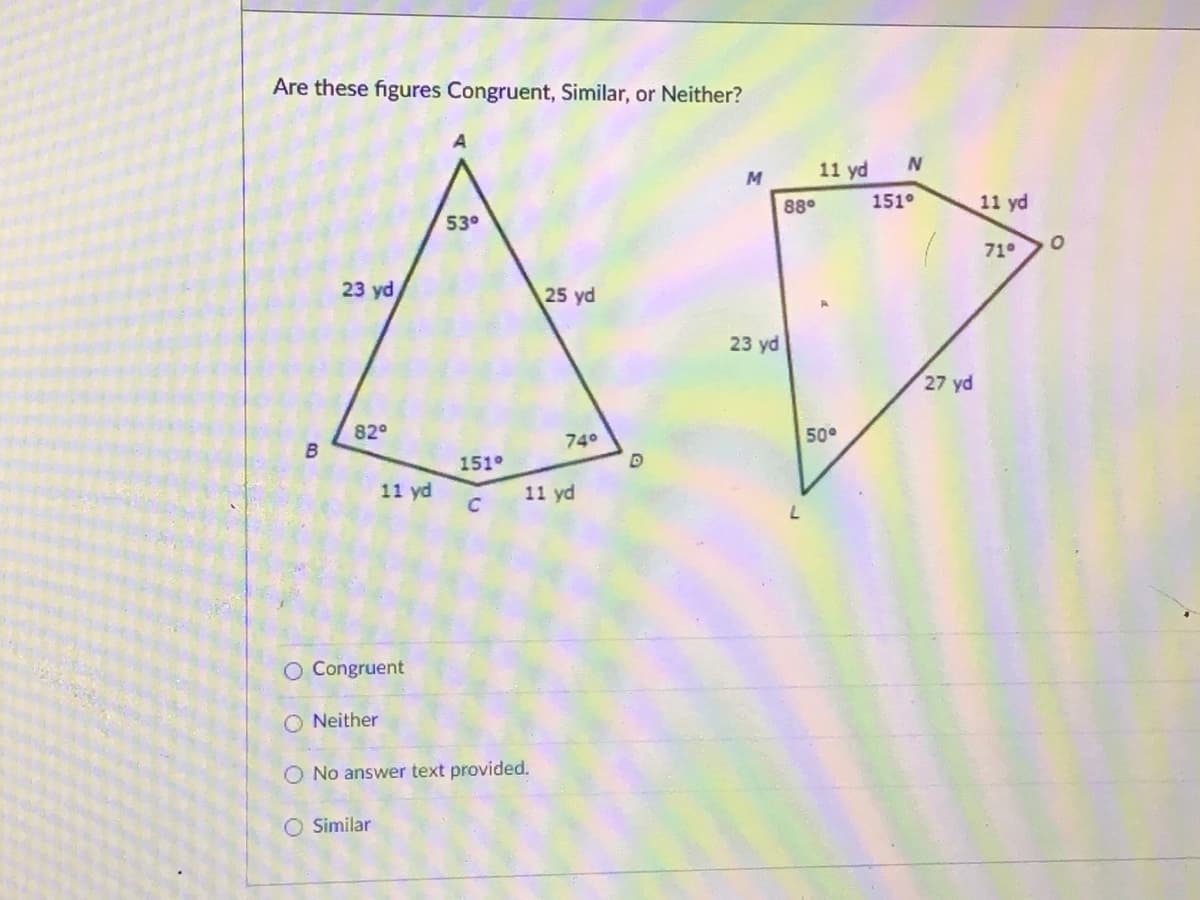 Are these figures Congruent, Similar, or Neither?
11 yd
88°
151°
11 yd
53°
71
23 yd
25 yd
23 yd
27 yd
82°
740
50°
151°
11 yd
11 yd
O Congruent
O Neither
O No answer text provided.
O Similar
