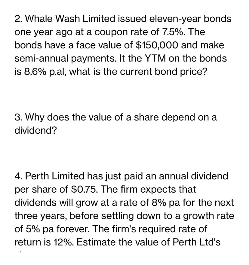 2. Whale Wash Limited issued eleven-year bonds
one year ago at a coupon rate of 7.5%. The
bonds have a face value of $150,000 and make
semi-annual payments. It the YTM on the bonds
is 8.6% p.al, what is the current bond price?
3. Why does the value of a share depend on a
dividend?
4. Perth Limited has just paid an annual dividend
per share of $0.75. The firm expects that
dividends will grow at a rate of 8% pa for the next
three years, before settling down to a growth rate
of 5% pa forever. The firm's required rate of
return is 12%. Estimate the value of Perth Ltd's