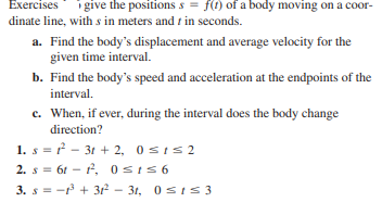 Exercises
i give the positions s = f(1) of a body moving on a coor-
dinate line, with s in meters and t in seconds.
a. Find the body's displacement and average velocity for the
given time interval.
b. Find the body's speed and acceleration at the endpoints of the
interval.
c. When, if ever, during the interval does the body change
direction?
1. s = ? - 31 + 2, 0sIs2
2. s = 61 – f, 0sIS6
3. s = - + 312 - 31, 0 sts3

