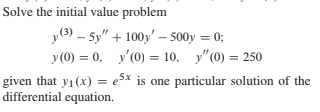 Solve the initial value problem
уЭ) — 5у" + 100)' - 500y %3D 0;
У(0) %3 0, у(0) %3D10, у"(0) — 250
given that y1(x) = e5x is one particular solution of the
differential equation.

