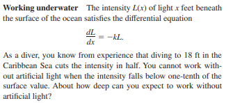 Working underwater The intensity L(x) of light x feet beneath
the surface of the ocean satisfies the differential equation
dL
-kL.
dr
As a diver, you know from experience that diving to 18 ft in the
Caribbean Sea cuts the intensity in half. You cannot work with-
out artificial light when the intensity falls below one-tenth of the
surface value. About how deep can you expect to work without
artificial light?
