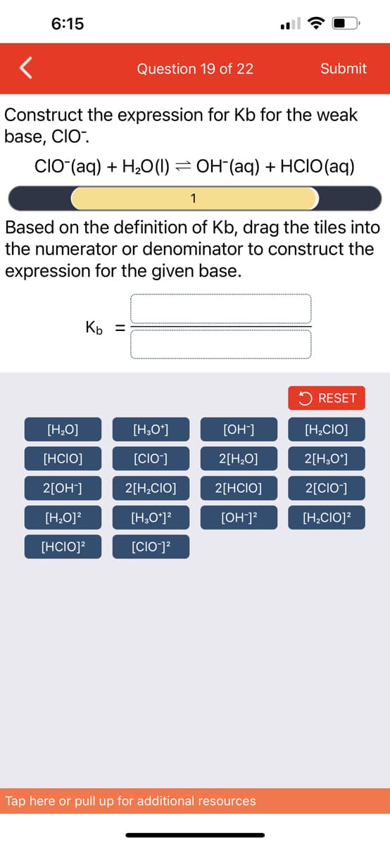 6:15
Question 19 of 22
Construct the expression for Kb for the weak
base, CIO.
-
CIO (aq) + H₂O(1) =
Kb =
[H₂O]
[HCIO]
2[OH-]
[H₂O]²
[HCIO]²
1
Based on the definition of Kb, drag the tiles into
the numerator or denominator to construct the
expression for the given base.
[H3O+]
[CIO-]
2[H₂CIO]
[H3O+]²
[CIO-]²
Submit
OH(aq) + HCIO (aq)
[OH-]
2[H₂O]
2[HCIO]
[OH-]²
Tap here or pull up for additional resources
RESET
[H₂CIO]
2[H3O+]
2[CIO-]
[H₂CIO]²