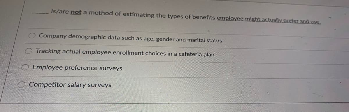 is/are not a method of estimating the types of benefits employee might actually prefer and use.
Company demographic data such as age, gender and marital status
Tracking actual employee enrollment choices in a cafeteria plan
Employee preference surveys
Competitor salary surveys
