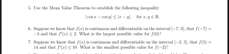 5. Use the Mean Value Theorem to establish the following inequality
|cos r – cos y| < |r – yl, for z, y E R.
6. Suppose we know that f(x) is continuous and differentiable on the interval [–7, 0], that f(-7) =
-3 and that f"(x) < 2. What is the largest possible value for f(0)?
7. Suppose we know that f(x) is continuous and differentiable on the interval [-2, 5], that f(5) =
14 and that f'(x) < 10. What is the smallest possible value for f(-2)?
