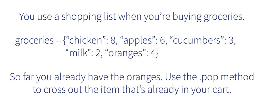 You use a shopping list when you're buying groceries.
groceries = {"chicken": 8, "apples": 6, "cucumbers": 3,
"milk": 2, "oranges":4}
So far you already have the oranges. Use the .pop method
to cross out the item that's already in your cart.