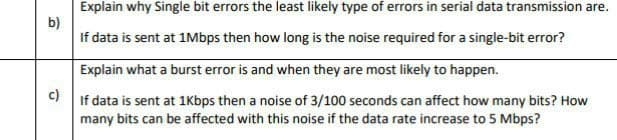 Explain why Single bit errors the least likely type of errors in serial data transmission are.
b)
If data is sent at 1Mbps then how long is the noise required for a single-bit error?
Explain what a burst error is and when they are most likely to happen.
c)
If data is sent at 1Kbps then a noise of 3/100 seconds can affect how many bits? How
many bits can be affected with this noise if the data rate increase to 5 Mbps?
