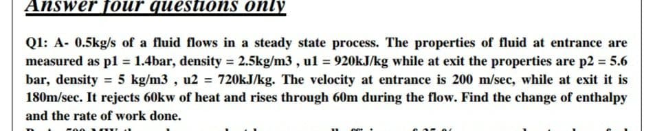 Answer f0ur questions only
Q1: A- 0.5kg/s of a fluid flows in a steady state process. The properties of fluid at entrance are
measured as pl = 1.4bar, density = 2.5kg/m3 , ul = 920kJ/kg while at exit the properties are p2 = 5.6
%3D
bar, density = 5 kg/m3 , u2 = 720KJ/kg. The velocity at entrance is 200 m/sec, while at exit it is
180m/sec. It rejects 60kw of heat and rises through 60m during the flow. Find the change of enthalpy
and the rate of work done.
