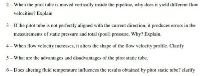 2- When the pitot tube is moved vertically inside the pipeline, why does it yield different flow
velocities? Explain
3– If the pitot tube is not perfectly aligned with the current direction, it produces errors in the
measurements of static pressure and total (pool) pressure, Why? Explain.
4-When flow velocity increases, it alters the shape of the flow velocity profile. Clarify
5- What are the advantages and disadvantages of the pitot static tube.
6- Does altering fluid temperature influences the results obtained by pitot static tube? clarify
