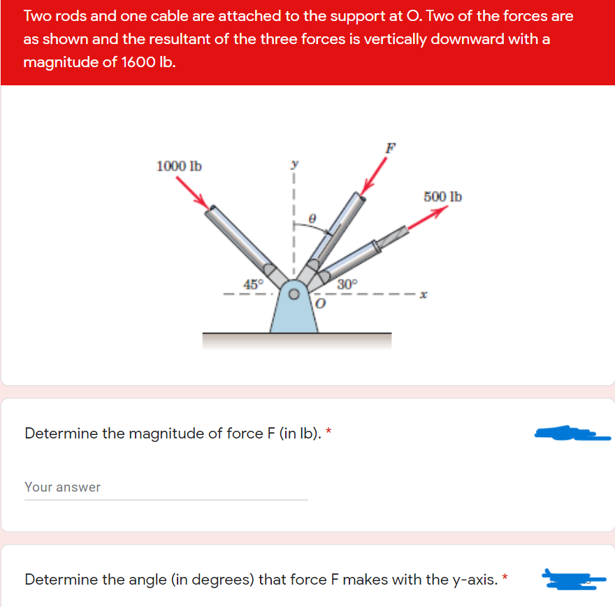 Two rods and one cable are attached to the support at O. Two of the forces are
as shown and the resultant of the three forces is vertically downward with a
magnitude of 1600 lb.
F
1000 lb
500 lb
45°
30°
Determine the magnitude of force F (in Ib). *
Your answer
Determine the angle (in degrees) that force F makes with the y-axis.
