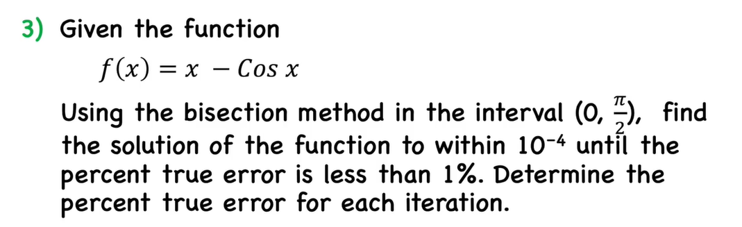 3) Given the function
= x – Cos x
Using the bisection method in the interval (0, ), find
the solution of the function to within 10-4 until the
percent true error is less than 1%. Determine the
percent true error for each iteration.
