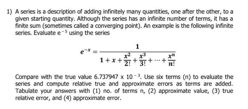 1) A series is a description of adding infinitely many quantities, one after the other, to a
given starting quantity. Although the series has an infinite number of terms, it has a
finite sum (sometimes called a converging point). An example is the following infinite
series. Evaluate e-5 using the series
1
x2
x3
1+ x +
+
+
п!
...
2! * 3+
Compare with the true value 6.737947 x 10 - 3. Use six terms (n) to evaluate the
series and compute relative true and approximate errors as terms are added.
Tabulate your answers with (1) no. of terms n, (2) approximate value, (3) true
relative error, and (4) approximate error.
