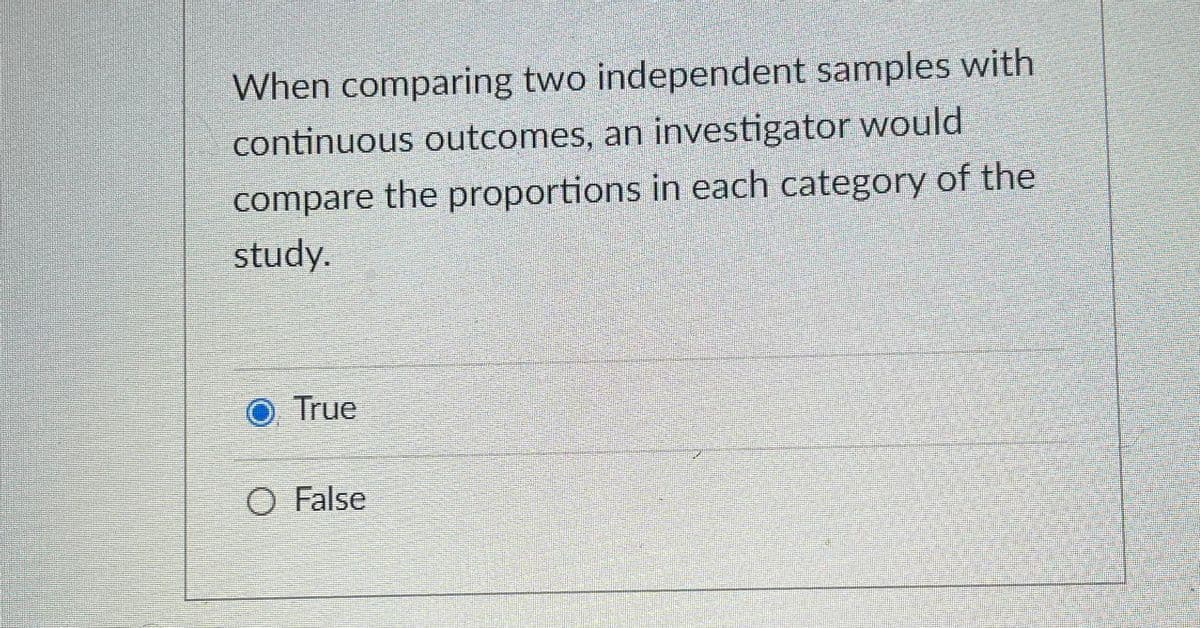 When comparing two independent samples with
continuous outcomes, an investigator would
compare the proportions in each category of the
study.
True
O False
