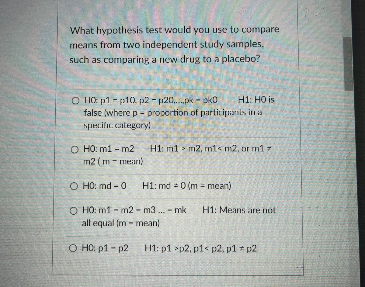 What hypothesis test would you use to compare
means from two independent study samples,
such as comparing a new drug to a placebo?
O HO: p1 = p10, p2 = p20,..pk = pk0
false (where p = proportion of participants in a
specific category)
H1: HO is
%3D
O HO: m1 = m2
m2 (m = mean)
H1: m1 > m2, m1< m2, or m1 #
O HO: md = 0
H1: md # 0 (m = mean)
%3D
O HO: m1 = m2 = m3 ... = mk
H1: Means are not
%3D
all equal (m = mean)
%3D
O HO: p1 = p2
H1: p1 >p2, p1< p2, p1 # p2
%3D
