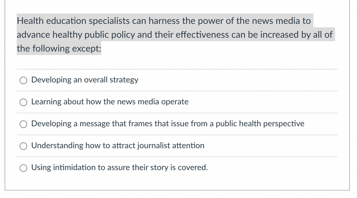 Health education specialists can harness the power of the news media to
advance healthy public policy and their effectiveness can be increased by all of
the following except:
Developing an overall strategy
Learning about how the news media operate
Developing a message that frames that issue from a public health perspective
Understanding how to attract journalist attention
Using intimidation to assure their story is covered.
