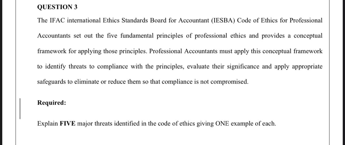 QUESTION 3
The IFAC international Ethics Standards Board for Accountant (IESBA) Code of Ethics for Professional
Accountants set out the five fundamental principles of professional ethics and provides a conceptual
framework for applying those principles. Professional Accountants must apply this conceptual framework
to identify threats to compliance with the principles, evaluate their significance and apply appropriate
safeguards to eliminate or reduce them so that compliance is not compromised.
Required:
Explain FIVE major threats identified in the code of ethics giving ONE example of each.
