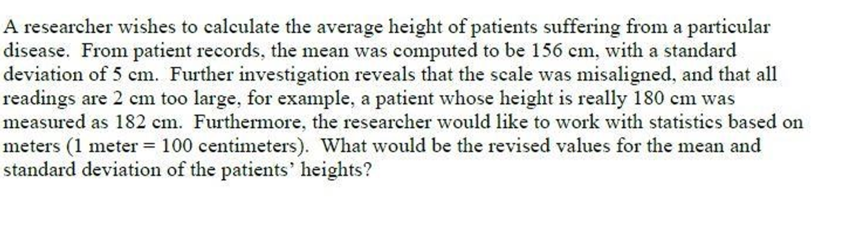 A researcher wishes to calculate the average height of patients suffering from a pa
disease. From patient records, the mean was computed to be 156 cm, with a stand
deviation of 5 cm. Further investigation reveals that the scale was misaligned, and
readings are 2 cm too large, for example, a patient whose height is really 180 cm
measured as 182 cm. Furthermore, the researcher would like to work with statisti
meters (1 meter = 100 centimeters). What would be the revised values for the me
standard deviation of the patients' heights?
