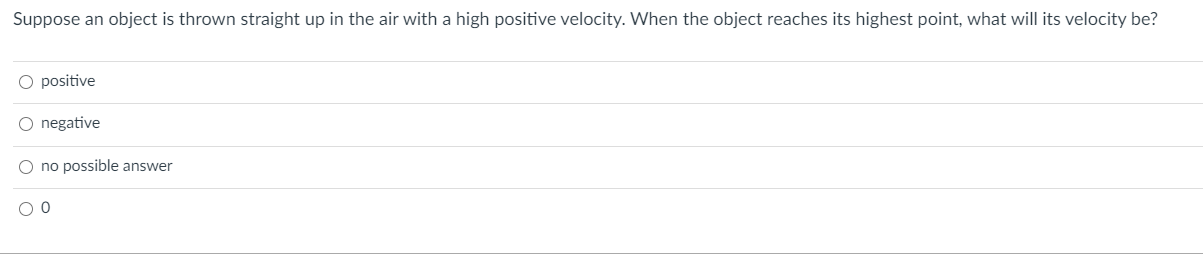 Suppose an object is thrown straight up in the air with a high positive velocity. When the object reaches its highest point, what will its velocity be?
O positive
O negative
O no possible answer
