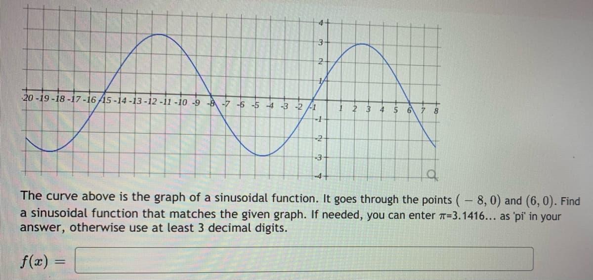 4-
3
14
20-19 -18 -17-16 /15 -14-13 -12 -11 -10 -9 -8 -7 -6 -5 -4 -3 -2 -1
4
-2
-3
-4+
of
The curve above is the graph of a sinusoidal function. It goes through the points (- 8,0) and (6, 0). Find
a sinusoidal function that matches the given graph. If needed, you can enter T=3.1416... as 'pi' in your
answer, otherwise use at least 3 decimal digits.
f(x) =

