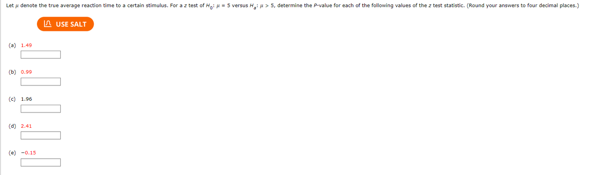 Let μ denote the true average reaction time to a certain stimulus. For a z test of Ho: μ = 5 versus H₂: μ> 5, determine the P-value for each of the following values of the z test statistic. (Round your answers to four decimal places.)
(a) 1.49
(b) 0.99
(c) 1.96
(d) 2.41
(e) -0.15
USE SALT