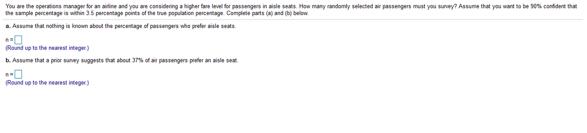 You are the operations manager for an airline and you are considering a higher fare level for passengers in aisle seats. How many randomly selected air passengers must you survey? Assume that you want to be 90% confident that
the sample percentage is within 3.5 percentage points of the true population percentage. Complete parts (a) and (b) below.
a. Assume that nothing is known about the percentage of passengers who prefer aisle seats.
n =
(Round up to the nearest integer.)
b. Assume that a prior survey suggests that about 37% of air passengers prefer an aisle seat.
n=|
(Round up to the nearest integer.)
