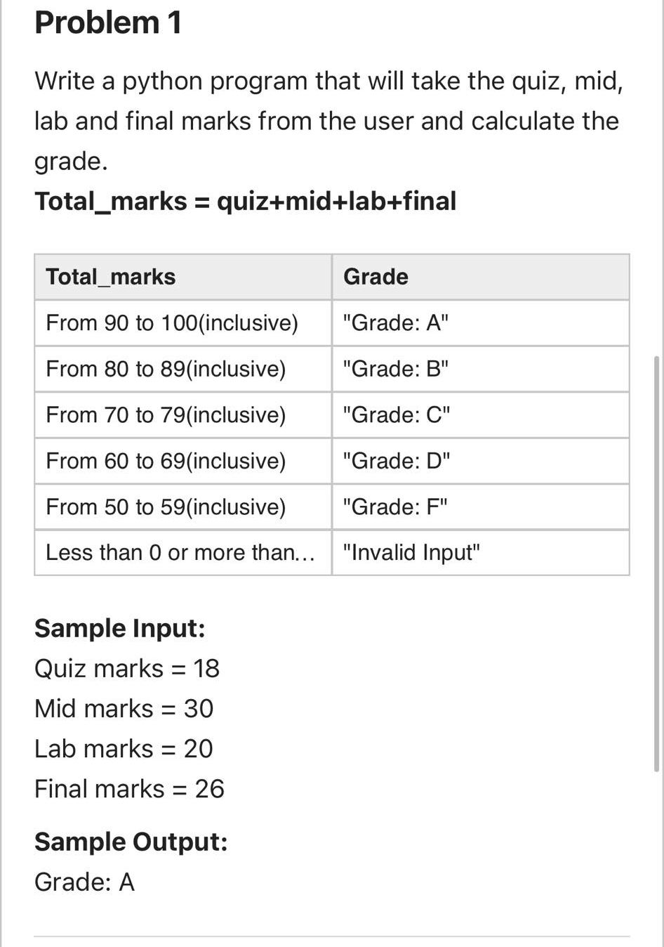 Problem 1
Write a python program that will take the quiz, mid,
lab and final marks from the user and calculate the
grade.
Total_marks = quiz+mid+lab+final
Total_marks
Grade
From 90 to 100(inclusive)
"Grade: A"
From 80 to 89(inclusive)
"Grade: B"
From 70 to 79(inclusive)
"Grade: C"
From 60 to 69(inclusive)
"Grade: D"
From 50 to 59(inclusive)
"Grade: F"
Less than 0 or more than...
"Invalid Input"
Sample Input:
Quiz marks = 18
%3D
Mid marks = 30
Lab marks = 20
Final marks = 26
Sample Output:
Grade: A
