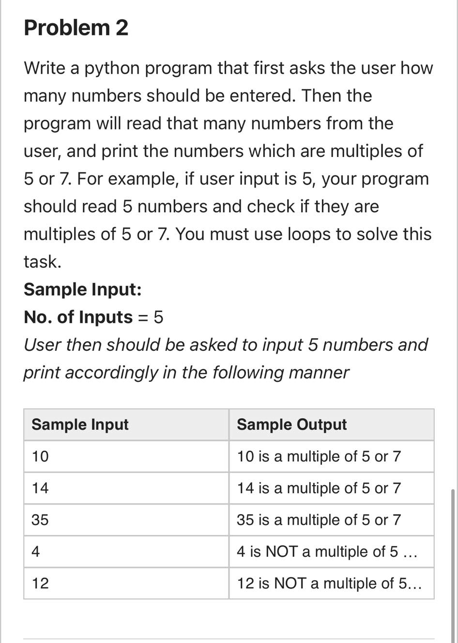 Problem 2
Write a python program that first asks the user how
many numbers should be entered. Then the
program will read that many numbers from the
user, and print the numbers which are multiples of
5 or 7. For example, if user input is 5, your program
should read 5 numbers and check if they are
multiples of 5 or 7. You must use loops to solve this
task.
Sample Input:
No. of Inputs = 5
%3D
User then should be asked to input 5 numbers and
print accordingly in the following manner
Sample Input
Sample Output
10
10 is a multiple of 5 or 7
14
14 is a multiple of 5 or 7
35
35 is a multiple of 5 or 7
4
4 is NOT a multiple of 5...
12
12 is NOT a multiple of 5...
