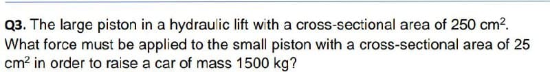 Q3. The large piston in a hydraulic lift with a cross-sectional area of 250 cm2.
What force must be applied to the small piston with a cross-sectional area of 25
cm? in order to raise a car of mass 1500 kg?
