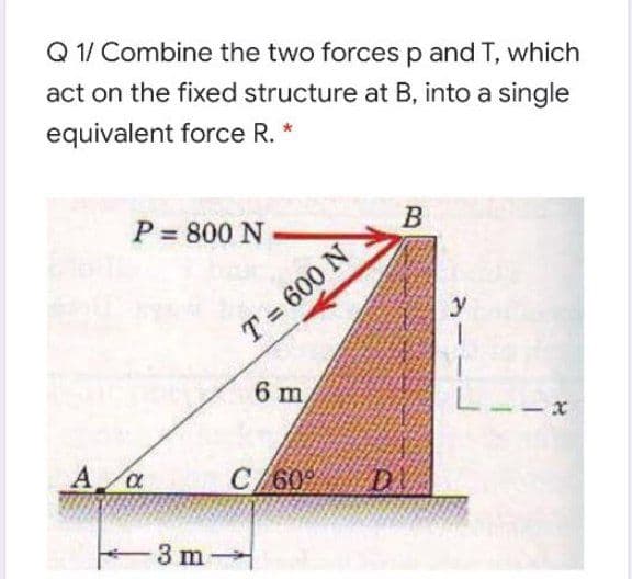 Q 1/ Combine the two forces p and T, which
act on the fixed structure at B, into a single
equivalent force R. *
P = 800 N
B
y
T = 600 N
6 m
L--X
A a
C/60 D
3 m
