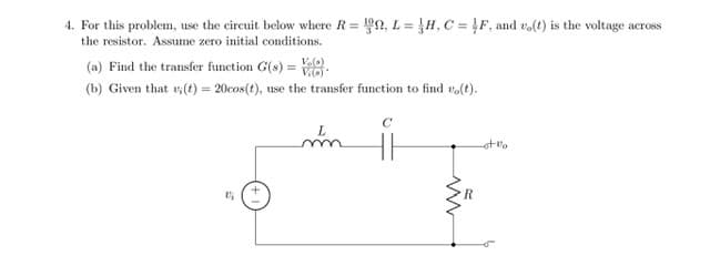 4. For this problem, use the circuit below where R= 90, L= H, C = !F, and vo(t) is the voltage across
%3D
the resistor. Assume zero initial conditions.
(a) Find the transfer function G(s) = V:
(b) Given that v (t) = 20cos(t), use the transfer function to find vo(t).
C
ot vo
