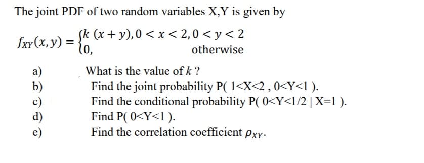 The joint PDF of two random variables X,Y is given by
Sk (x + y),0 < x < 2,0 < y < 2
10,
fxr(x, y) =
otherwise
What is the value of k ?
a)
b)
c)
d)
Find the joint probability P( 1<X<2,0<Y<1).
Find the conditional probability P( 0<Y<l/2|X=1 ).
Find P( 0<Y<1 ).
Find the correlation coefficient Pxy-
