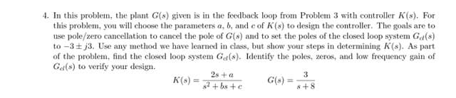 4. In this problem, the plant G(s) given is in the feedback loop from Problem 3 with controller K(s). For
this problem, you will choose the parameters a, b, and c of K(s) to design the controller. The goals are to
use pole/zero cancellation to cancel the pole of G(s) and to set the poles of the closed loop system Ga(s)
to -3+ j3. Use any method we have learned in class, but show your steps in determining K(s). As part
of the problem, find the closed loop system Ga(s). Identify the poles, zeros, and low frequency gain of
Ga(s) to verify your design.
2s + a
K(s) =
3
G(s) =
%3!
2+ bs + e
8+8
