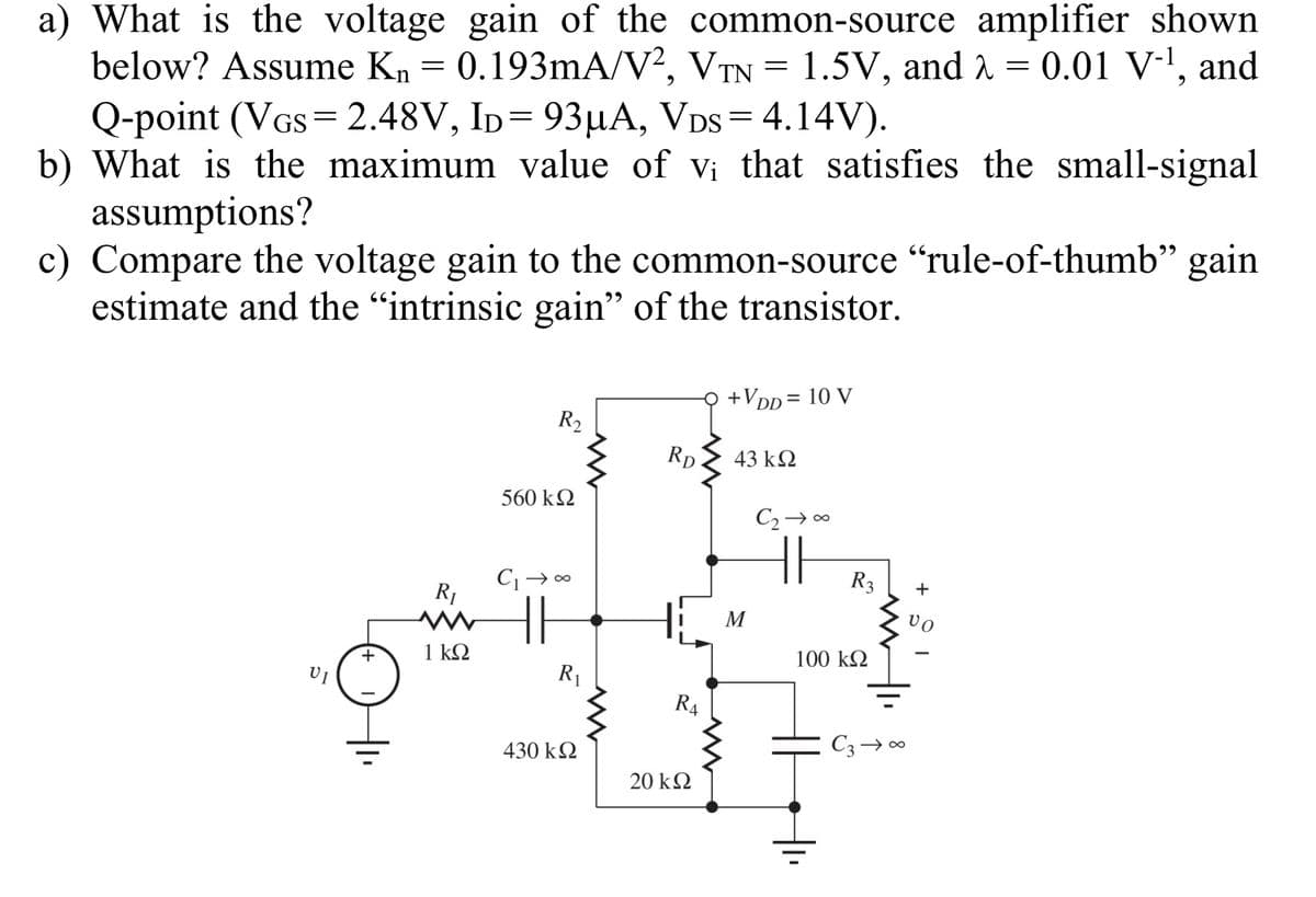 a) What is the voltage gain of the common-source amplifier shown
below? Assume Kn = 0.193mA/V², VTN
Q-point (VGs= 2.48V, ID= 93µA, VDs = 4.14V).
b) What is the maximum value of vi that satisfies the small-signal
assumptions?
c) Compare the voltage gain to the common-source "rule-of-thumb" gain
estimate and the "intrinsic gain" of the transistor.
1.5V, and 2 = 0.01 V-l, and
=
+VDp= 10 V
%3D
R2
Rp
43 k2
560 k2
C2→ 00
R3
R1
M
vo
1 kΩ
100 k2
R|
R4
C3→ 00
430 kQ
20 k2
