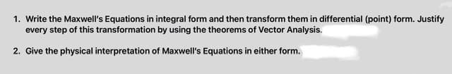 1. Write the Maxwell's Equations in integral form and then transform them in differential (point) form. Justify
every step of this transformation by using the theorems of Vector Analysis.
2. Give the physical interpretation of Maxwell's Equations in either form.
