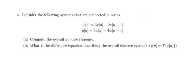 4. Consider the following systems that are connected in series.
w[n] = 3r[n] – 2r[n – 1]
y[n) = 5w[n] – 4w[n – 1]
%3D
(a) Compute the overall impulse response.
(b) What is the difference equation describing the overall discrete system? (y[n] = T{r[n})
