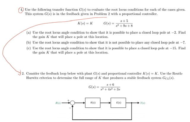 Use the following transfer function G(s) to evaluate the root locus conditions for each of the cases given.
This system G(s) is in the feedback given in Problem 2 with a proportional controller.
s+5
K(s) = K
G(s) =
8+ $6 + 28
(a) Use the root locus angle condition to show that it is possible to place a closed loop pole at -2. Find
the gain K that will place a pole at this location.
(b) Use the root locus angle condition to show that it is not possible to place any closed loop pole at -7.
(c) Use the root locus angle condition to show that it is possible to place a closed loopP pole at -15. Find
the gain K that will place a pole at this location.
2. Consider the feedback loop below with plant G(s) and proportional controller K(s) = K. Use the Routh-
Hurwitz criterion to determine the full range of K that produces a stable feedback system GcL(s).
s+6
G(s) =
3 + 4s2 + 3s
R(S)
K(s)
G(s)
