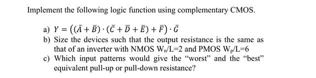 Implement the following logic function using complementary CMOS.
a) Y = ((Ā + B) · (C + D + E) + F) · Ĝ
b) Size the devices such that the output resistance is the same as
that of an inverter with NMOS W/L=2 and PMOS W,/L=6
c) Which input patterns would give the "worst" and the "best"
equivalent pull-up or pull-down resistance?
