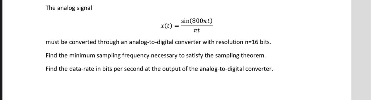 The analog signal
sin(800nt)
x(t)
Tt
must be converted through an analog-to-digital converter with resolution n=16 bits.
Find the minimum sampling frequency necessary to satisfy the sampling theorem.
Find the data-rate in bits per second at the output of the analog-to-digital converter.
