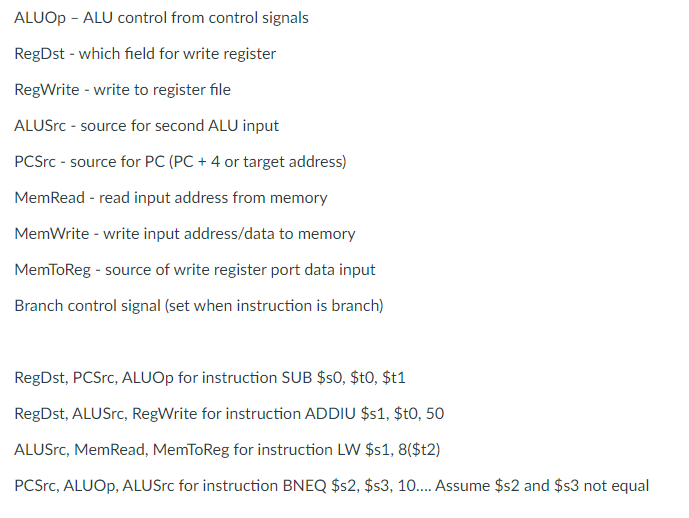 ALUOP - ALU control from control signals
RegDst - which field for write register
RegWrite - write to register file
ALUSrc - source for second ALU input
PCSrc - source for PC (PC + 4 or target address)
MemRead - read input address from memory
MemWrite - write input address/data to memory
MemToReg - source of write register port data input
Branch control signal (set when instruction is branch)
RegDst, PCSrc, ALUOP for instruction SUB $s0, $t0, $t1
RegDst, ALUSrc, RegWrite for instruction ADDIU $s1, $t0, 50
ALUSrc, MemRead, MemToReg for instruction LW $s1, 8($t2)
PCSrc, ALUOP, ALUSrc for instruction BNEQ $s2, $s3, 10.. Assume $s2 and $s3 not equal
