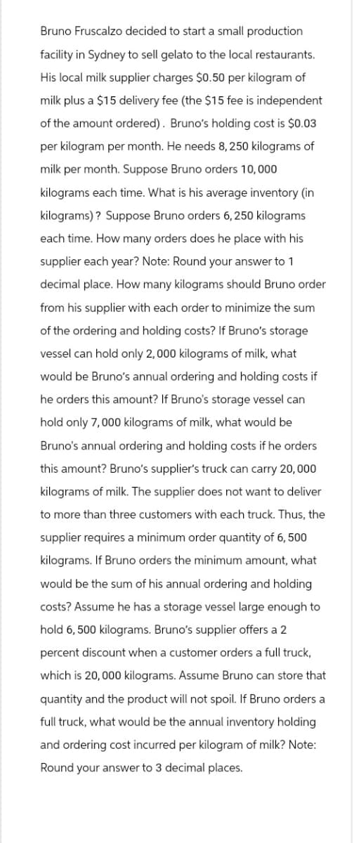 Bruno Fruscalzo decided to start a small production
facility in Sydney to sell gelato to the local restaurants.
His local milk supplier charges $0.50 per kilogram of
milk plus a $15 delivery fee (the $15 fee is independent
of the amount ordered). Bruno's holding cost is $0.03
per kilogram per month. He needs 8,250 kilograms of
milk per month. Suppose Bruno orders 10,000
kilograms each time. What is his average inventory (in
kilograms)? Suppose Bruno orders 6,250 kilograms
each time. How many orders does he place with his
supplier each year? Note: Round your answer to 1
decimal place. How many kilograms should Bruno order
from his supplier with each order to minimize the sum
of the ordering and holding costs? If Bruno's storage
vessel can hold only 2,000 kilograms of milk, what
would be Bruno's annual ordering and holding costs if
he orders this amount? If Bruno's storage vessel can
hold only 7, 000 kilograms of milk, what would be
Bruno's annual ordering and holding costs if he orders
this amount? Bruno's supplier's truck can carry 20, 000
kilograms of milk. The supplier does not want to deliver
to more than three customers with each truck. Thus, the
supplier requires a minimum order quantity of 6, 500
kilograms. If Bruno orders the minimum amount, what
would be the sum of his annual ordering and holding
costs? Assume he has a storage vessel large enough to
hold 6,500 kilograms. Bruno's supplier offers a 2
percent discount when a customer orders a full truck,
which is 20,000 kilograms. Assume Bruno can store that
quantity and the product will not spoil. If Bruno orders a
full truck, what would be the annual inventory holding
and ordering cost incurred per kilogram of milk? Note:
Round your answer to 3 decimal places.